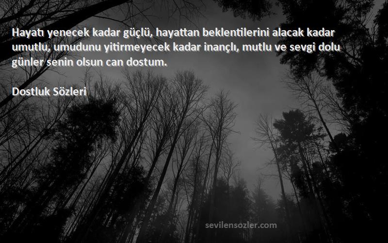 Dostluk  Sözleri 
Hayatı yenecek kadar güçlü, hayattan beklentilerini alacak kadar umutlu, umudunu yitirmeyecek kadar inançlı, mutlu ve sevgi dolu günler senin olsun can dostum.
