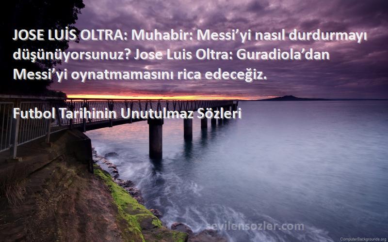 Futbol Tarihinin Unutulmaz  Sözleri 
JOSE LUİS OLTRA: Muhabir: Messi’yi nasıl durdurmayı düşünüyorsunuz? Jose Luis Oltra: Guradiola’dan Messi’yi oynatmamasını rica edeceğiz.
