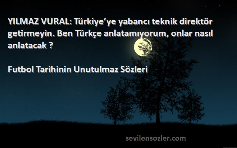 Futbol Tarihinin Unutulmaz  Sözleri 
YILMAZ VURAL: Türkiye’ye yabancı teknik direktör getirmeyin. Ben Türkçe anlatamıyorum, onlar nasıl anlatacak ?
