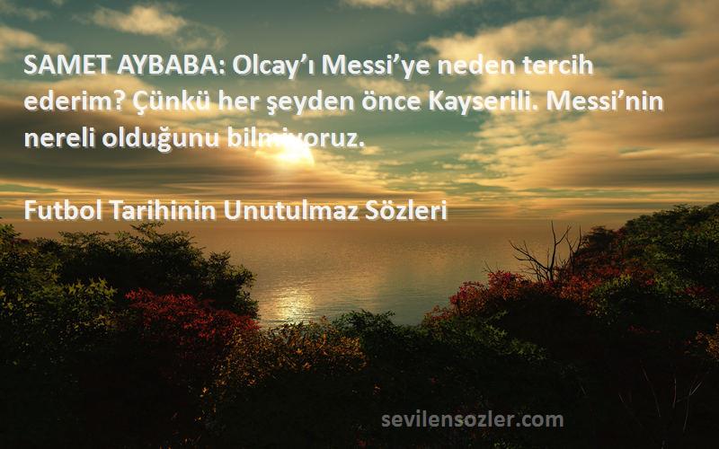 Futbol Tarihinin Unutulmaz  Sözleri 
SAMET AYBABA: Olcay’ı Messi’ye neden tercih ederim? Çünkü her şeyden önce Kayserili. Messi’nin nereli olduğunu bilmiyoruz.
