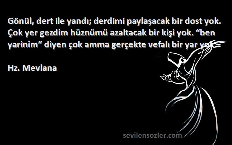 Hz. Mevlana Sözleri 
Gönül, dert ile yandı; derdimi paylaşacak bir dost yok. Çok yer gezdim hüznümü azaltacak bir kişi yok. “ben yarinim” diyen çok amma gerçekte vefalı bir yar yok.