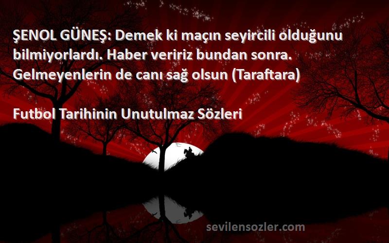 Futbol Tarihinin Unutulmaz  Sözleri 
ŞENOL GÜNEŞ: Demek ki maçın seyircili olduğunu bilmiyorlardı. Haber veririz bundan sonra. Gelmeyenlerin de canı sağ olsun (Taraftara)
