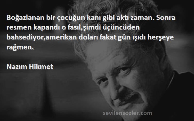 Nazım Hikmet Sözleri 
Boğazlanan bir çocuğun kanı gibi aktı zaman. Sonra resmen kapandı o fasıl,şimdi üçüncüden bahsediyor,amerikan doları fakat gün ışıdı herşeye rağmen.