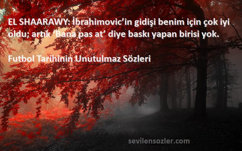 Futbol Tarihinin Unutulmaz  Sözleri 
EL SHAARAWY: İbrahimovic’in gidişi benim için çok iyi oldu; artık ‘Bana pas at’ diye baskı yapan birisi yok.
