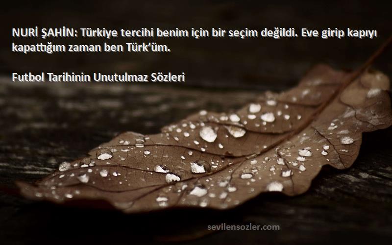 Futbol Tarihinin Unutulmaz  Sözleri 
NURİ ŞAHİN: Türkiye tercihi benim için bir seçim değildi. Eve girip kapıyı kapattığım zaman ben Türk’üm.
