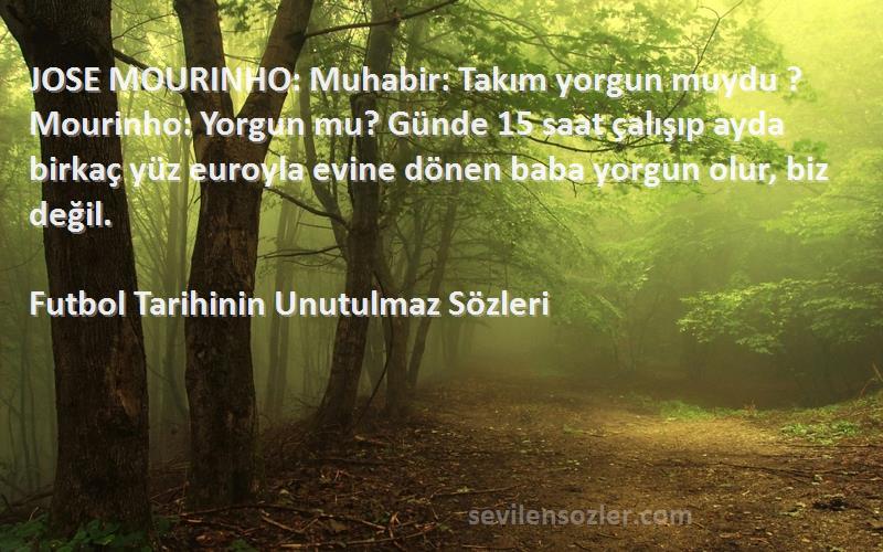 Futbol Tarihinin Unutulmaz  Sözleri 
JOSE MOURINHO: Muhabir: Takım yorgun muydu ? Mourinho: Yorgun mu? Günde 15 saat çalışıp ayda birkaç yüz euroyla evine dönen baba yorgun olur, biz değil.
