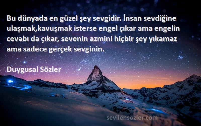 Duygusal Sözler Sözleri 
Bu dünyada en güzel şey sevgidir. İnsan sevdiğine ulaşmak,kavuşmak isterse engel çıkar ama engelin cevabı da çıkar, sevenin azmini hiçbir şey yıkamaz ama sadece gerçek sevginin.
