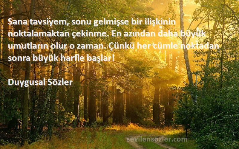 Duygusal Sözler Sözleri 
Sana tavsiyem, sonu gelmişse bir ilişkinin noktalamaktan çekinme. En azından daha büyük umutların olur o zaman. Çünkü her cümle noktadan sonra büyük harfle başlar!
