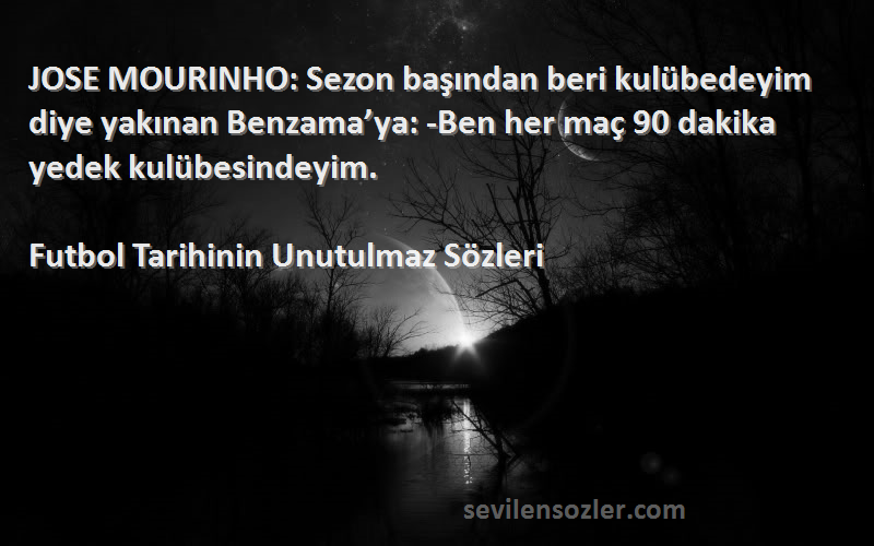 Futbol Tarihinin Unutulmaz  Sözleri 
JOSE MOURINHO: Sezon başından beri kulübedeyim diye yakınan Benzama’ya: -Ben her maç 90 dakika yedek kulübesindeyim.
