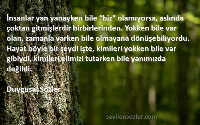 Duygusal Sözler Sözleri 
İnsanlar yan yanayken bile “biz” olamıyorsa, aslında çoktan gitmişlerdir birbirlerinden. Yokken bile var olan, zamanla varken bile olmayana dönüşebiliyordu. Hayat böyle bir şeydi işte, kimileri yokken bile var gibiydi, kimileri elimizi tutarken bile yanımızda değildi.
