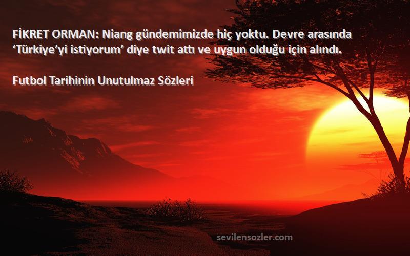 Futbol Tarihinin Unutulmaz  Sözleri 
FİKRET ORMAN: Niang gündemimizde hiç yoktu. Devre arasında ‘Türkiye’yi istiyorum’ diye twit attı ve uygun olduğu için alındı.
