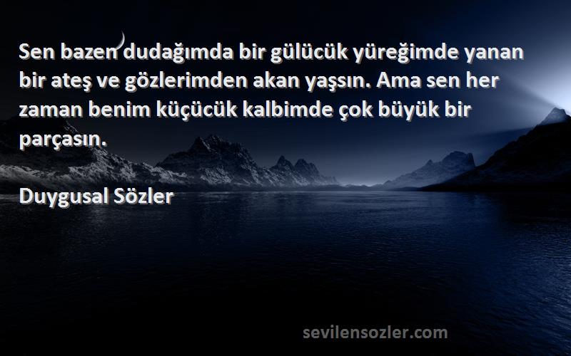 Duygusal Sözler Sözleri 
Sen bazen dudağımda bir gülücük yüreğimde yanan bir ateş ve gözlerimden akan yaşsın. Ama sen her zaman benim küçücük kalbimde çok büyük bir parçasın.
