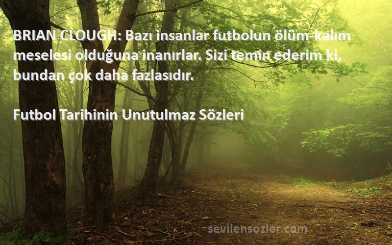 Futbol Tarihinin Unutulmaz  Sözleri 
BRIAN CLOUGH: Bazı insanlar futbolun ölüm-kalım meselesi olduğuna inanırlar. Sizi temin ederim ki, bundan çok daha fazlasıdır.
