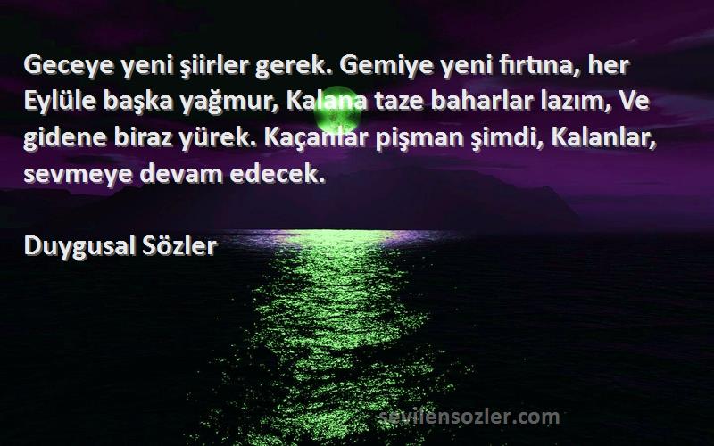 Duygusal Sözler Sözleri 
Geceye yeni şiirler gerek. Gemiye yeni fırtına, her Eylüle başka yağmur, Kalana taze baharlar lazım, Ve gidene biraz yürek. Kaçanlar pişman şimdi, Kalanlar, sevmeye devam edecek.
