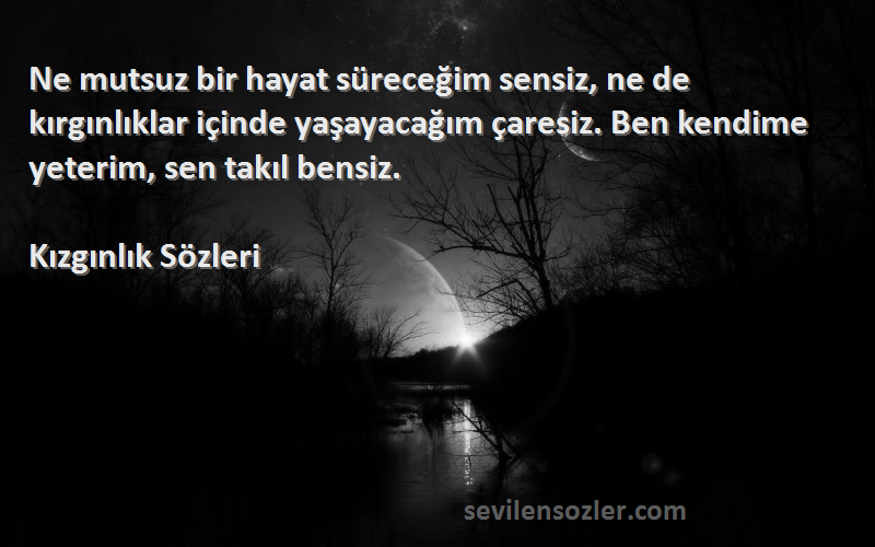 Kızgınlık  Sözleri 
Ne mutsuz bir hayat süreceğim sensiz, ne de kırgınlıklar içinde yaşayacağım çaresiz. Ben kendime yeterim, sen takıl bensiz.
