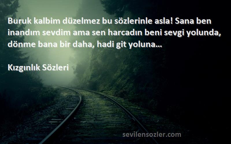 Kızgınlık  Sözleri 
Buruk kalbim düzelmez bu sözlerinle asla! Sana ben inandım sevdim ama sen harcadın beni sevgi yolunda, dönme bana bir daha, hadi git yoluna…
