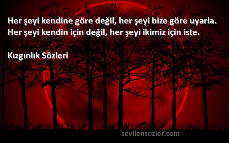 Kızgınlık  Sözleri 
Her şeyi kendine göre değil, her şeyi bize göre uyarla. Her şeyi kendin için değil, her şeyi ikimiz için iste.
