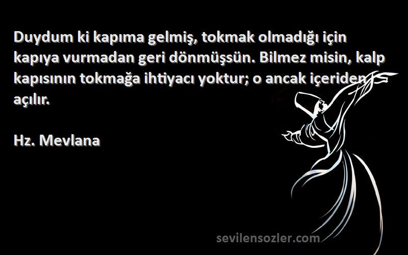 Hz. Mevlana Sözleri 
Duydum ki kapıma gelmiş, tokmak olmadığı için kapıya vurmadan geri dönmüşsün. Bilmez misin, kalp kapısının tokmağa ihtiyacı yoktur; o ancak içeriden açılır.