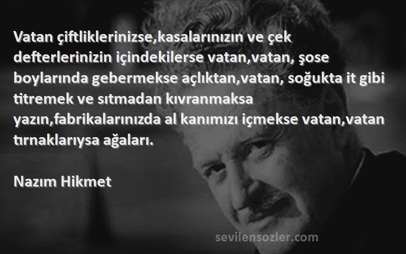 Nazım Hikmet Sözleri 
Vatan çiftliklerinizse,kasalarınızın ve çek defterlerinizin içindekilerse vatan,vatan, şose boylarında gebermekse açlıktan,vatan, soğukta it gibi titremek ve sıtmadan kıvranmaksa yazın,fabrikalarınızda al kanımızı içmekse vatan,vatan tırnaklarıysa ağaları.