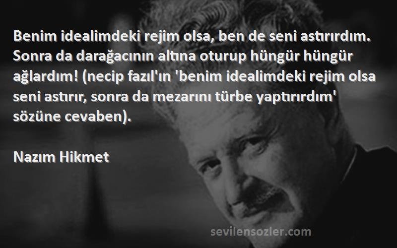 Nazım Hikmet Sözleri 
Benim idealimdeki rejim olsa, ben de seni astırırdım. Sonra da darağacının altına oturup hüngür hüngür ağlardım! (necip fazıl'ın 'benim idealimdeki rejim olsa seni astırır, sonra da mezarını türbe yaptırırdım' sözüne cevaben).