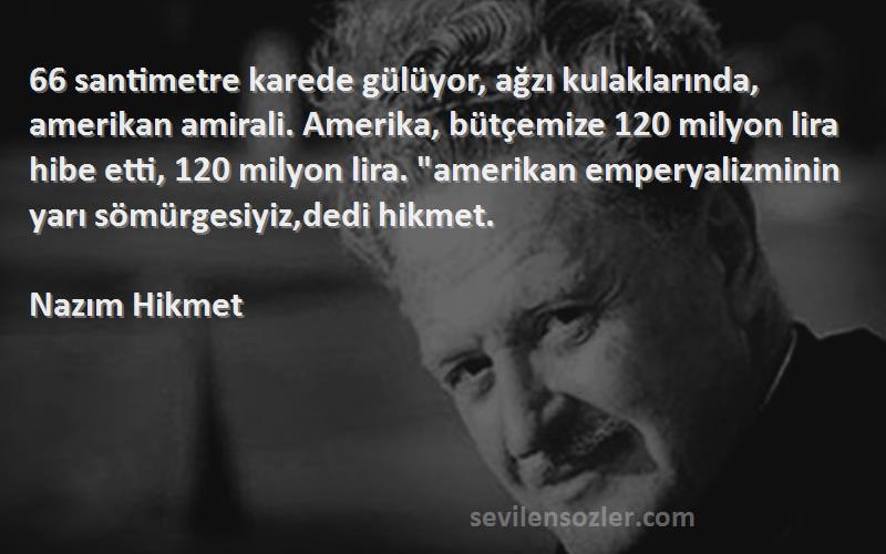 Nazım Hikmet Sözleri 
66 santimetre karede gülüyor, ağzı kulaklarında, amerikan amirali. Amerika, bütçemize 120 milyon lira hibe etti, 120 milyon lira. amerikan emperyalizminin yarı sömürgesiyiz,dedi hikmet.