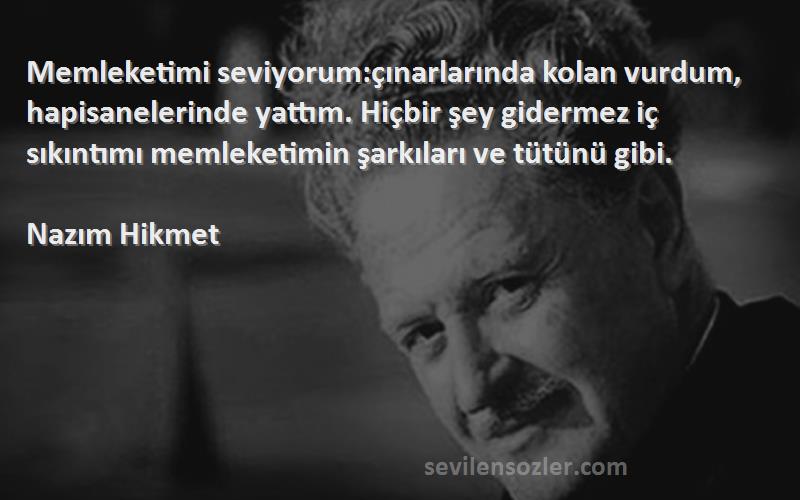 Nazım Hikmet Sözleri 
Memleketimi seviyorum:çınarlarında kolan vurdum, hapisanelerinde yattım. Hiçbir şey gidermez iç sıkıntımı memleketimin şarkıları ve tütünü gibi.