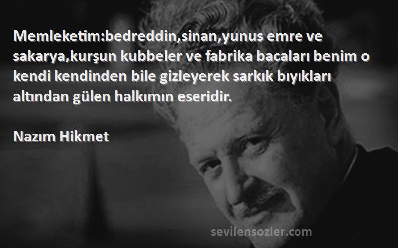 Nazım Hikmet Sözleri 
Memleketim:bedreddin,sinan,yunus emre ve sakarya,kurşun kubbeler ve fabrika bacaları benim o kendi kendinden bile gizleyerek sarkık bıyıkları altından gülen halkımın eseridir.