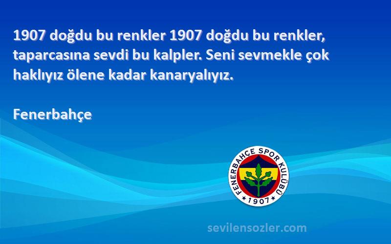 Fenerbahçe Sözleri 
1907 doğdu bu renkler 1907 doğdu bu renkler, taparcasına sevdi bu kalpler. Seni sevmekle çok haklıyız ölene kadar kanaryalıyız.
