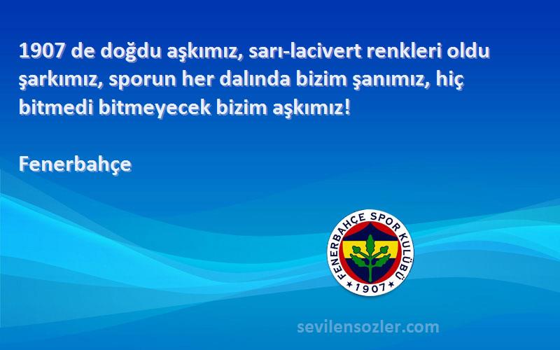 Fenerbahçe Sözleri 
1907 de doğdu aşkımız, sarı-lacivert renkleri oldu şarkımız, sporun her dalında bizim şanımız, hiç bitmedi bitmeyecek bizim aşkımız! 
