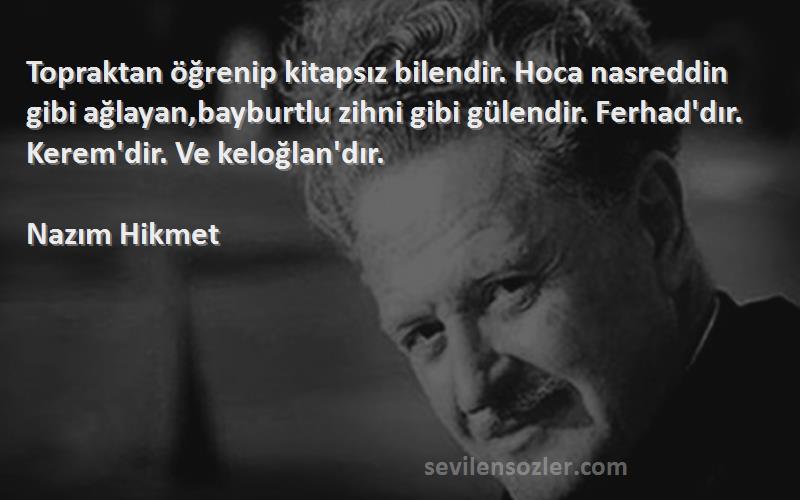 Nazım Hikmet Sözleri 
Topraktan öğrenip kitapsız bilendir. Hoca nasreddin gibi ağlayan,bayburtlu zihni gibi gülendir. Ferhad'dır. Kerem'dir. Ve keloğlan'dır.