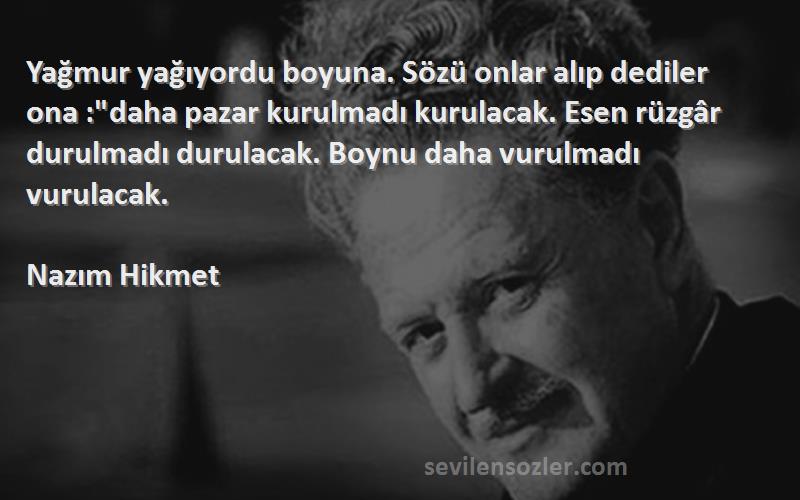 Nazım Hikmet Sözleri 
Yağmur yağıyordu boyuna. Sözü onlar alıp dediler ona :daha pazar kurulmadı kurulacak. Esen rüzgâr durulmadı durulacak. Boynu daha vurulmadı vurulacak.