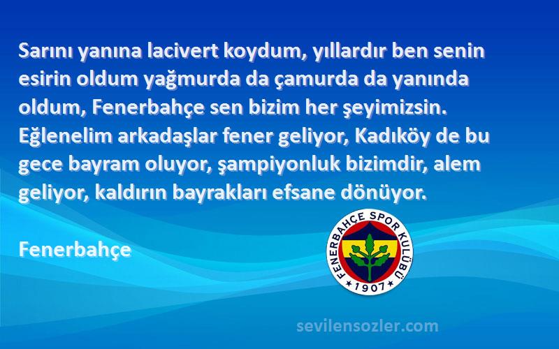 Fenerbahçe Sözleri 
Sarını yanına lacivert koydum, yıllardır ben senin esirin oldum yağmurda da çamurda da yanında oldum, Fenerbahçe sen bizim her şeyimizsin. Eğlenelim arkadaşlar fener geliyor, Kadıköy de bu gece bayram oluyor, şampiyonluk bizimdir, alem geliyor, kaldırın bayrakları efsane dönüyor.
