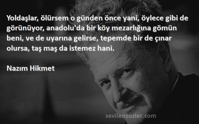 Nazım Hikmet Sözleri 
Yoldaşlar, ölürsem o günden önce yani, öylece gibi de görünüyor, anadolu'da bir köy mezarlığına gömün beni, ve de uyarına gelirse, tepemde bir de çınar olursa, taş maş da istemez hani.