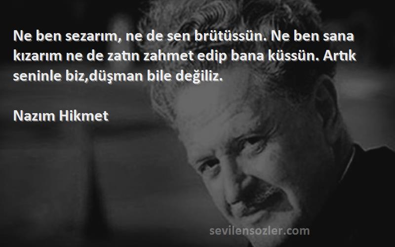 Nazım Hikmet Sözleri 
Ne ben sezarım, ne de sen brütüssün. Ne ben sana kızarım ne de zatın zahmet edip bana küssün. Artık seninle biz,düşman bile değiliz.