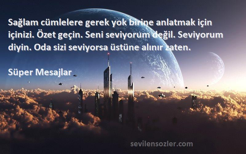 Süper Mesajlar Sözleri 
Sağlam cümlelere gerek yok birine anlatmak için içinizi. Özet geçin. Seni seviyorum değil. Seviyorum diyin. Oda sizi seviyorsa üstüne alınır zaten.
