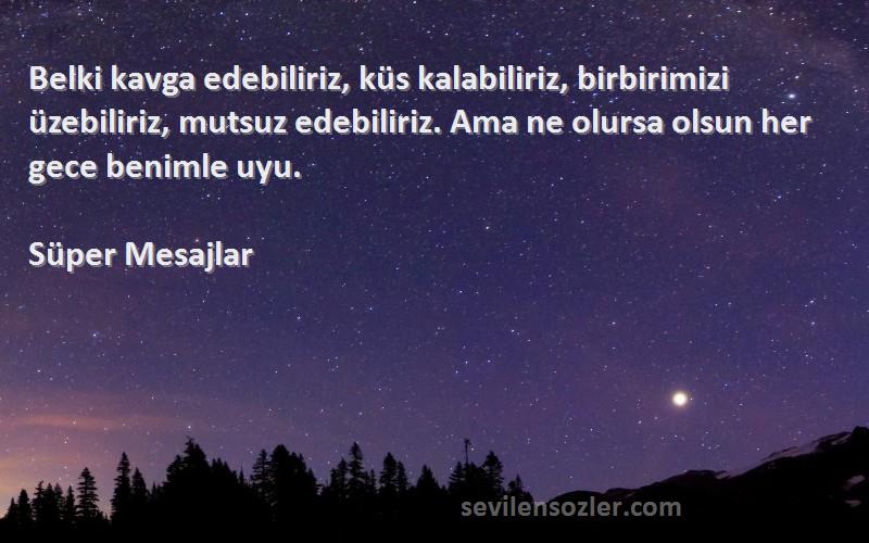 Süper Mesajlar Sözleri 
Belki kavga edebiliriz, küs kalabiliriz, birbirimizi üzebiliriz, mutsuz edebiliriz. Ama ne olursa olsun her gece benimle uyu.
