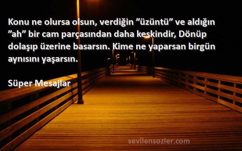 Süper Mesajlar Sözleri 
Konu ne olursa olsun, verdiğin ”üzüntü” ve aldığın ”ah” bir cam parçasından daha keskindir, Dönüp dolaşıp üzerine basarsın. Kime ne yaparsan birgün aynısını yaşarsın.
