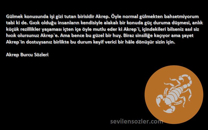 Akrep Burcu  Sözleri 
Gülmek konusunda işi gizi tutan birisidir Akrep. Öyle normal gülmekten bahsetmiyorum tabi ki de. Gıcık olduğu insanların kendisiyle alakalı bir konuda güç duruma düşmesi, anlık küçük rezillikler yaşaması içten içe öyle mutlu eder ki Akrep`i, içindekileri bilseniz asıl siz hıcık olursunuz Akrep`e. Ama bence bu güzel bir huy. Biraz sinsiliğe kaçıyor ama şayet Akrep`in dostuysanız birlikte bu durum keyif verici bir hâle dönüşür sizin için.
