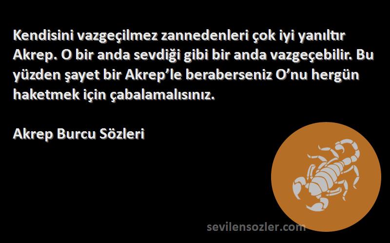 Akrep Burcu  Sözleri 
Kendisini vazgeçilmez zannedenleri çok iyi yanıltır Akrep. O bir anda sevdiği gibi bir anda vazgeçebilir. Bu yüzden şayet bir Akrep’le beraberseniz O’nu hergün haketmek için çabalamalısınız.
