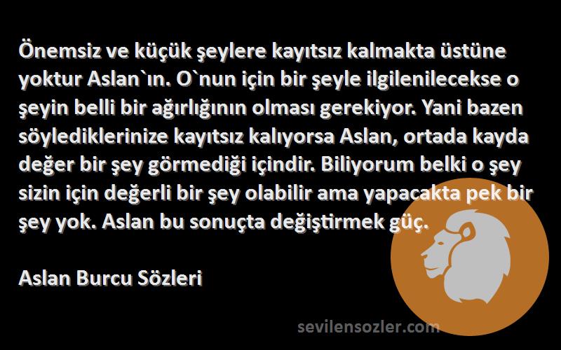 Aslan Burcu  Sözleri 
Önemsiz ve küçük şeylere kayıtsız kalmakta üstüne yoktur Aslan`ın. O`nun için bir şeyle ilgilenilecekse o şeyin belli bir ağırlığının olması gerekiyor. Yani bazen söylediklerinize kayıtsız kalıyorsa Aslan, ortada kayda değer bir şey görmediği içindir. Biliyorum belki o şey sizin için değerli bir şey olabilir ama yapacakta pek bir şey yok. Aslan bu sonuçta değiştirmek güç.
