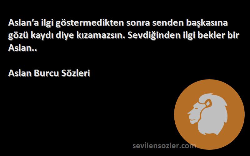 Aslan Burcu  Sözleri 
Aslan’a ilgi göstermedikten sonra senden başkasına gözü kaydı diye kızamazsın. Sevdiğinden ilgi bekler bir Aslan..
