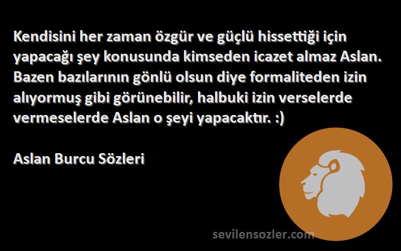 Aslan Burcu  Sözleri 
Kendisini her zaman özgür ve güçlü hissettiği için yapacağı şey konusunda kimseden icazet almaz Aslan. Bazen bazılarının gönlü olsun diye formaliteden izin alıyormuş gibi görünebilir, halbuki izin verselerde vermeselerde Aslan o şeyi yapacaktır. :)
