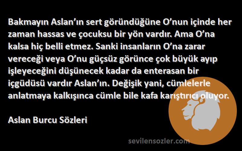 Aslan Burcu  Sözleri 
Bakmayın Aslan’ın sert göründüğüne O’nun içinde her zaman hassas ve çocuksu bir yön vardır. Ama O’na kalsa hiç belli etmez. Sanki insanların O’na zarar vereceği veya O’nu güçsüz görünce çok büyük ayıp işleyeceğini düşünecek kadar da enterasan bir içgüdüsü vardır Aslan’ın. Değişik yani, cümlelerle anlatmaya kalkışınca cümle bile kafa karıştırıcı oluyor.
