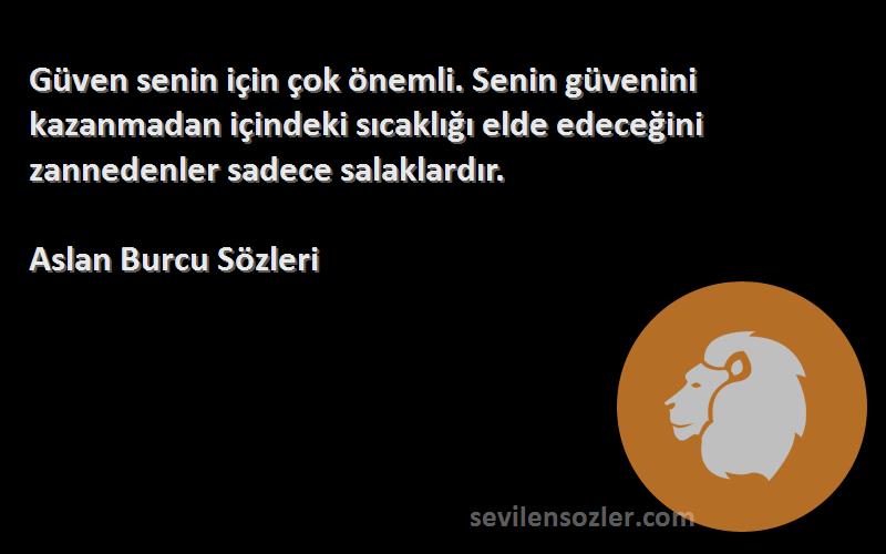 Aslan Burcu  Sözleri 
Güven senin için çok önemli. Senin güvenini kazanmadan içindeki sıcaklığı elde edeceğini zannedenler sadece salaklardır.
