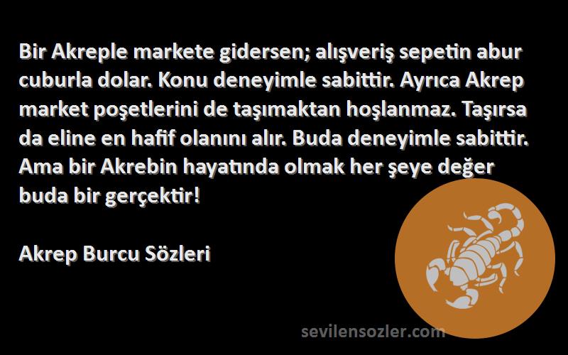 Akrep Burcu  Sözleri 
Bir Akreple markete gidersen; alışveriş sepetin abur cuburla dolar. Konu deneyimle sabittir. Ayrıca Akrep market poşetlerini de taşımaktan hoşlanmaz. Taşırsa da eline en hafif olanını alır. Buda deneyimle sabittir. Ama bir Akrebin hayatında olmak her şeye değer buda bir gerçektir!
