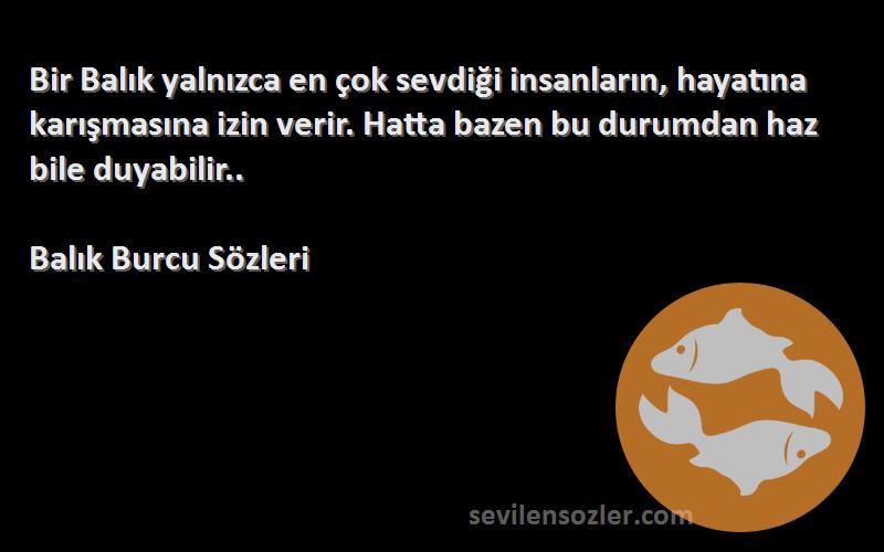 Balık Burcu  Sözleri 
Bir Balık yalnızca en çok sevdiği insanların, hayatına karışmasına izin verir. Hatta bazen bu durumdan haz bile duyabilir..
