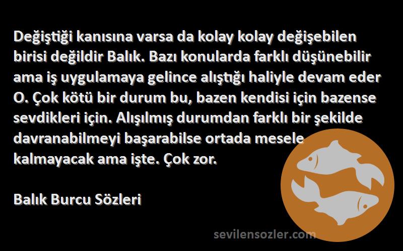 Balık Burcu  Sözleri 
Değiştiği kanısına varsa da kolay kolay değişebilen birisi değildir Balık. Bazı konularda farklı düşünebilir ama iş uygulamaya gelince alıştığı haliyle devam eder O. Çok kötü bir durum bu, bazen kendisi için bazense sevdikleri için. Alışılmış durumdan farklı bir şekilde davranabilmeyi başarabilse ortada mesele kalmayacak ama işte. Çok zor.
