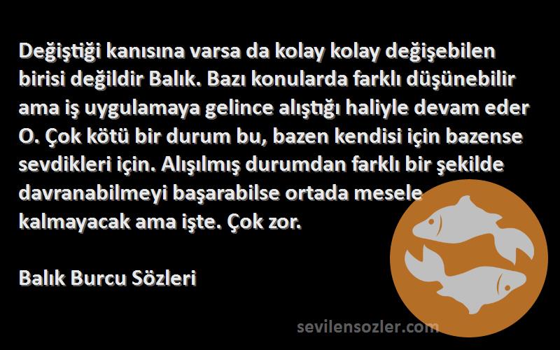 Balık Burcu  Sözleri 
Değiştiği kanısına varsa da kolay kolay değişebilen birisi değildir Balık. Bazı konularda farklı düşünebilir ama iş uygulamaya gelince alıştığı haliyle devam eder O. Çok kötü bir durum bu, bazen kendisi için bazense sevdikleri için. Alışılmış durumdan farklı bir şekilde davranabilmeyi başarabilse ortada mesele kalmayacak ama işte. Çok zor.
