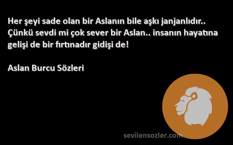 Aslan Burcu  Sözleri 
Her şeyi sade olan bir Aslanın bile aşkı janjanlıdır.. Çünkü sevdi mi çok sever bir Aslan.. insanın hayatına gelişi de bir fırtınadır gidişi de!
