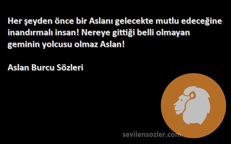 Aslan Burcu  Sözleri 
Her şeyden önce bir Aslanı gelecekte mutlu edeceğine inandırmalı insan! Nereye gittiği belli olmayan geminin yolcusu olmaz Aslan!
